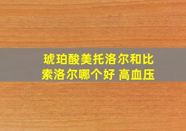 琥珀酸美托洛尔和比索洛尔哪个好 高血压